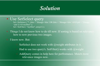 Solution
● Use SetSelect query
$cl->SetSelect ( "*, (hits > '.$Image->hits.' OR (hits = '.$Image->hits.' AND pid > '.$Image-
>pid.')) AS myfilter" );
$cl->SetFilter ( "myfilter", array(1) );
● Things I do not know how to do till now. If sorting is based on relevance
how to now previous two images.
● I know now. But:
– SetSelect does not work with @weight attributes in it.
– Had to use two query's. SetFilter() works with @weight
– AddQuery comes in help here for perfromance. Mutch more
relevance images now.
 