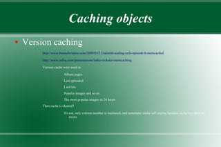 Caching objects
● Version caching
– http://www.bestechvideos.com/2009/03/21/railslab-scaling-rails-episode-8-memcached
– http://www.infoq.com/presentations/lutke-rockstar-memcaching
– Version cache were used in
● Album pages
● Last uploaded
● Last hits
● Popular images and so on.
● The most popular images in 24 hours
– Then cache is cleared?
● It's not, only version number is increased, and automatic cache self expire, because cache key does not
exists.
–
 