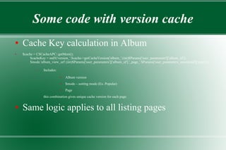 Some code with version cache
● Cache Key calculation in Album
● $cache = CSCacheAPC::getMem();
$cacheKey = md5('version_'.$cache->getCacheVersion('album_'.(int)$Params['user_parameters']['album_id']).
$mode.'album_view_url'.(int)$Params['user_parameters']['album_id'].'_page_'.$Params['user_parameters_unordered']['page']);
– Includes:
● Album version
● $mode – sorting mode (Ex. Popular)
● Page
this combination gives unique cache version for each page.
● Same logic applies to all listing pages
 