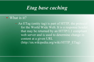Etag base caching
● What is it?
– An ETag (entity tag) is part of HTTP, the protocol
for the World Wide Web. It is a response header
that may be returned by an HTTP/1.1 compliant
web server and is used to determine change in
content at a given URL
(http://en.wikipedia.org/wiki/HTTP_ETag)
 