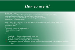How to use it?
$ExpireTime = 3600;
$currentKeyEtag = md5($cacheKey.'user_id_'.erLhcoreClassUser::instance()->getUserID());;
header('Cache-Control: max-age=' . $ExpireTime); // must-revalidate
header('Expires: '.gmdate('D, d M Y H:i:s', time()+$ExpireTime).' GMT');
header('ETag: ' . $currentKeyEtag);
$iftag = isset($_SERVER['HTTP_IF_NONE_MATCH']) ? $_SERVER['HTTP_IF_NONE_MATCH'] ==
$currentKeyEtag : null;
if ($iftag === true)
{
header ("HTTP/1.0 304 Not Modified");
header ('Content-Length: 0');
exit;
}
● $cacheKey – from previous example cache key
● User ID is needed if user is logged in.
● Can be used for custom pages, that do not change
● Then image is uploaded or deleted, we just increase cache version and Etag is expired automatic
also.
●
 
