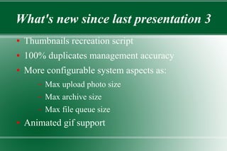 What's new since last presentation 3
● Thumbnails recreation script
● 100% duplicates management accuracy
● More configurable system aspects as:
– Max upload photo size
– Max archive size
– Max file queue size
● Animated gif support
 