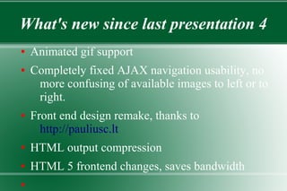 What's new since last presentation 4
● Animated gif support
● Completely fixed AJAX navigation usability, no
more confusing of available images to left or to
right.
● Front end design remake, thanks to
http://pauliusc.lt
● HTML output compression
● HTML 5 frontend changes, saves bandwidth
●
 