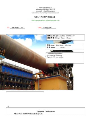 my skype:evitalee55
whatsapp:0086 18637192252
my email: evita@hiimac.com
welcome to my website! www.hiimac.com
QUOTATION SHEET
100TPD Lime Rotary Kiln Production Line
TO: Mr.Remo Laud Date: 7th
May,2014
(1)
Equipment Configuration
Whole Plant of 100TPD Lime Rotary Kiln
价格（美元）Price(USD): $700,065.57
交货周期 Delivery Time: 45 days
名称 Name: Lime Rotary Kiln Plant
型号 Model: 100TPD
Customer Requirements:
Raw material: limestone
Capacity:100 tons per day
 