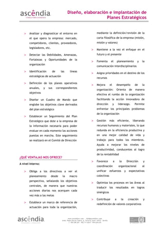 Diseño, elaboración e implantación de
                                                               Planes Estratégicos


   >   Analizar y diagnosticar el entorno en                                       mediante la definición/revisión de la
       el que opera la empresa: mercado,                                           carta filosófica de la empresa (misión,
       competidores, clientes, proveedores,                                        misión y valores)
       legisladores, etc.
                                                                            >      Mantiene a la vez el enfoque en el
   >   Detectar las Debilidades, Amenazas,                                         futuro y el presente
       Fortalezas y Oportunidades de la
                                                                            >      Fomenta            el           planeamiento         y   la
       organización
                                                                                   comunicación interdisciplinarios
   >   Identificación       de      las        líneas
                                                                            >      Asigna prioridades en el destino de los
       estratégicas de actuación
                                                                                   recursos
   >   Definición de los planes operativos
                                                                            >      Mejora            el            desempeño           de   la
       anuales,    y    sus      correspondientes
                                                                                   organización:                   Orienta      de     manera
       objetivos
                                                                                   efectiva el rumbo de la organización
   >   Diseñar un Cuadro de Mando que                                              facilitando la acción innovadora de
       englobe los objetivos clave derivados                                       dirección              y         liderazgo.         Permite
       del plan estratégico                                                        enfrentar los principales problemas
                                                                                   de la organización
   >   Establecer un Seguimiento del Plan
       Estratégico que dote a la empresa de                                 >      Gestión           más           eficiente,        liberando
       la información necesaria para poder                                         recursos humanos y materiales, lo que
       evaluar en cada momento las acciones                                        redunda en la eficiencia productiva y
       puestas en marcha. Este seguimiento                                         en una mejor calidad de vida y
       se realizará en el Comité de Dirección                                      trabajo para todos los miembros.
                                                                                   Ayuda         a    mejorar              los niveles      de
                                                                                   productividad, conducentes al logro
                                                                                   de la rentabilidad
¿QUÉ VENTAJAS NOS OFRECE?
                                                                            >      Favorece                a         la        Dirección     y
A nivel interno:
                                                                                   coordinación                     organizacional          al
   >   Obliga a los directivos a ver el                                            unificar          esfuerzos             y    expectativas
       planeamiento         desde     la      macro                                colectivas
       perspectiva, señalando los objetivos
                                                                            >      Optimiza los procesos en las Áreas al
       centrales, de manera que nuestras
                                                                                   traducir          los       resultados         en    logros
       acciones diarias nos acerquen cada
                                                                                   sinérgicos
       vez más a las metas
                                                                            >      Contribuye                  a      la        creación     y
   >   Establece un marco de referencia de
                                                                                   redefinición de valores corporativos
       actuación para toda la organización,



                                            www.ascendiarc.com - info@ascendiarc.com
                                     Avda. Padre García Tejero, 6, Torre B, Local. 41012 – Sevilla
                                             T. 954 298 201 - 902 111 024 F. 954 629 674
 