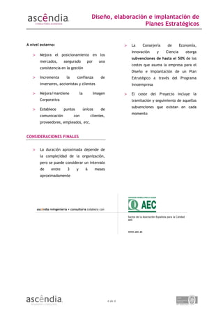 Diseño, elaboración e implantación de
                                                                    Planes Estratégicos


A nivel externo:                                                      >     La         Consejería          de        Economía,
                                                                            Innovación            y       Ciencia            otorga
   >     Mejora el posicionamiento en los
                                                                            subvenciones de hasta el 50% de los
         mercados,        asegurado           por      una
                                                                            costes que asuma la empresa para el
         consistencia en la gestión
                                                                            Diseño e Implantación de un Plan
   >     Incrementa         la     confianza           de                   Estratégico a través del Programa
         inversores, accionistas y clientes                                 Innoempresa

   >     Mejora/mantiene               la           Imagen            >     El coste del Proyecto incluye la
         Corporativa                                                        tramitación y seguimiento de aquellas
                                                                            subvenciones que existan en cada
   >     Establece        puntos            únicos     de
                                                                            momento
         comunicación            con             clientes,
         proveedores, empleados, etc.


CONSIDERACIONES FINALES


   >     La duración aproximada depende de
         la complejidad de la organización,
         pero se puede considerar un intervalo
         de      entre      3      y         6       meses
         aproximadamente




       ascêndia reingeniería + consultoría colabora con

                                                                          Socios de la Asociación Española para la Calidad
                                                                          AEC



                                                                          www.aec.es




                                                             4 de 4
 