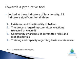     Looked at three indicators of functionality; 15
     indicators significant for all three

    1. Existence and functionality of bylaws
    2. The process regarding committee elections
       (selected or elected)
    3. Community awareness of committee roles and
       responsibilities
    4. Training and capacity regarding basic maintenance


    # 5 – 15 continued on next slide…



                                                           10
 