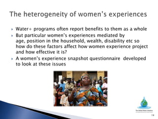    Water+ programs often report benefits to them as a whole
   But particular women’s experiences mediated by
    age, position in the household, wealth, disability etc so
    how do these factors affect how women experience project
    and how effective it is?
   A women’s experience snapshot questionnaire developed
    to look at these issues




                                                                14
 
