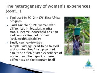    Tool used in 2012 in GWI East Africa
    program
   Small sample of 191 women with
    differences in location, marital
    status, income, household position
    and composition, educational
    level, wealth, disability
   Small, non-randomized
    sample, findings need to be treated
    with caution, but 1st step to think
    about the differentiated experience of
    women, and the impact of these
    differences on the program itself


                                             15
 