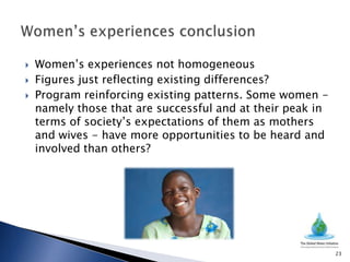    Women’s experiences not homogeneous
   Figures just reflecting existing differences?
   Program reinforcing existing patterns. Some women -
    namely those that are successful and at their peak in
    terms of society’s expectations of them as mothers
    and wives - have more opportunities to be heard and
    involved than others?




                                                            23
 