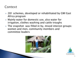    281 schemes, developed or rehabilitated by GWI East
    Africa program
   Mainly water for domestic use, also water for
    irrigation, clothes washing and cattle troughs
   The snapshot was filled in by, mixed interest groups:
    women and men, community members and
    committee leaders




                                                            5
 
