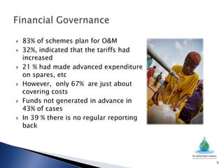    83% of schemes plan for O&M
   32%, indicated that the tariffs had
    increased
   21 % had made advanced expenditure
    on spares, etc
   However, only 67% are just about
    covering costs
   Funds not generated in advance in
    43% of cases
   In 39 % there is no regular reporting
    back




                                            9
 