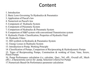 Content
1. Introduction
2. Basic Laws Governing To Hydraulics & Pneumatics
3. Application of Pascal's law
4. Numerical on Pascal's law
5. Component of Hydraulic System
6. Component of Pneumatic System
7. Comparison of Hydraulics & Pneumatic System
8. Comparison of H&P system with conventional Transmission system
9. Hydraulic Fluids- Classification, Properties of Hydraulic Fluid
10. Hydraulic Filters
11. ISO symbols in Hydraulic & Pneumatics System
12. Energy Losses in Hydraulic System
13. Introduction to Pump, Working Principle
14 .Classification of Pumps, Comparison of Reciprocating & Hydrodynamic Pumps
15. Types of Reciprocating Pumps, Construction & working of Gear, Vane, Screw,
Piston Pumps
16. Pump Performance calculation (i.e. calculate Qact., Vol. effi., Overall eff., Mech
effi.) ,Characteristic curves for pump, Selection Criteria For Pumps
17.Numericals Based On Performance parameter calculation
 
