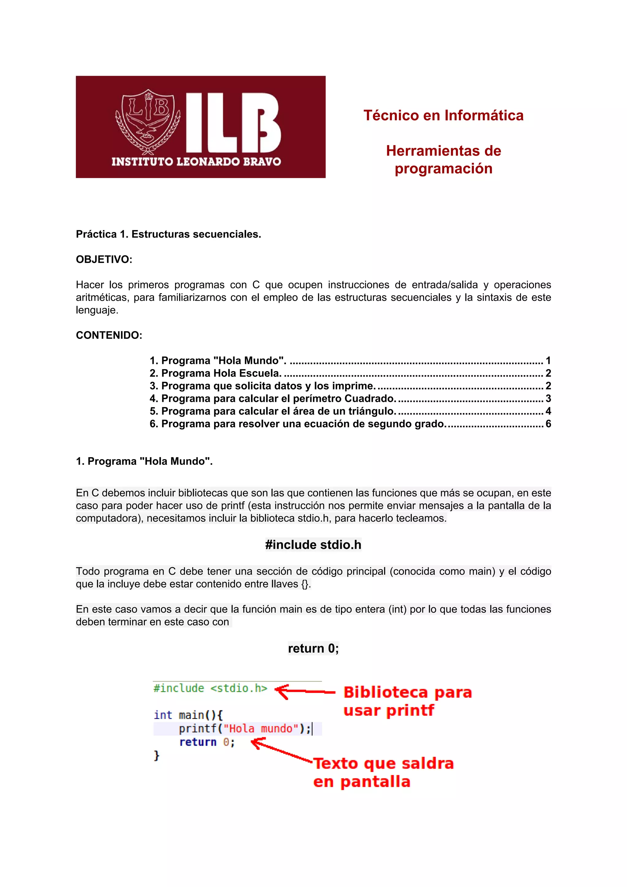 Técnico en Informática

                                                                                   Herramientas de
                                                                                    programación



Práctica 1. Estructuras secuenciales.

OBJETIVO:

Hacer los primeros programas con C que ocupen instrucciones de entrada/salida y operaciones
aritméticas, para familiarizarnos con el empleo de las estructuras secuenciales y la sintaxis de este
lenguaje.

CONTENIDO:

               1. Programa "Hola Mundo". ....................................................................................... 1
               2. Programa Hola Escuela. ......................................................................................... 2
               3. Programa que solicita datos y los imprime. ......................................................... 2
               4. Programa para calcular el perímetro Cuadrado. .................................................. 3
               5. Programa para calcular el área de un triángulo. .................................................. 4
               6. Programa para resolver una ecuación de segundo grado.................................. 6


1. Programa "Hola Mundo".


En C debemos incluir bibliotecas que son las que contienen las funciones que más se ocupan, en este
caso para poder hacer uso de printf (esta instrucción nos permite enviar mensajes a la pantalla de la
computadora), necesitamos incluir la biblioteca stdio.h, para hacerlo tecleamos.

                                                #include stdio.h

Todo programa en C debe tener una sección de código principal (conocida como main) y el código
que la incluye debe estar contenido entre llaves {}.

En este caso vamos a decir que la función main es de tipo entera (int) por lo que todas las funciones
deben terminar en este caso con

                                                       return 0;
 
