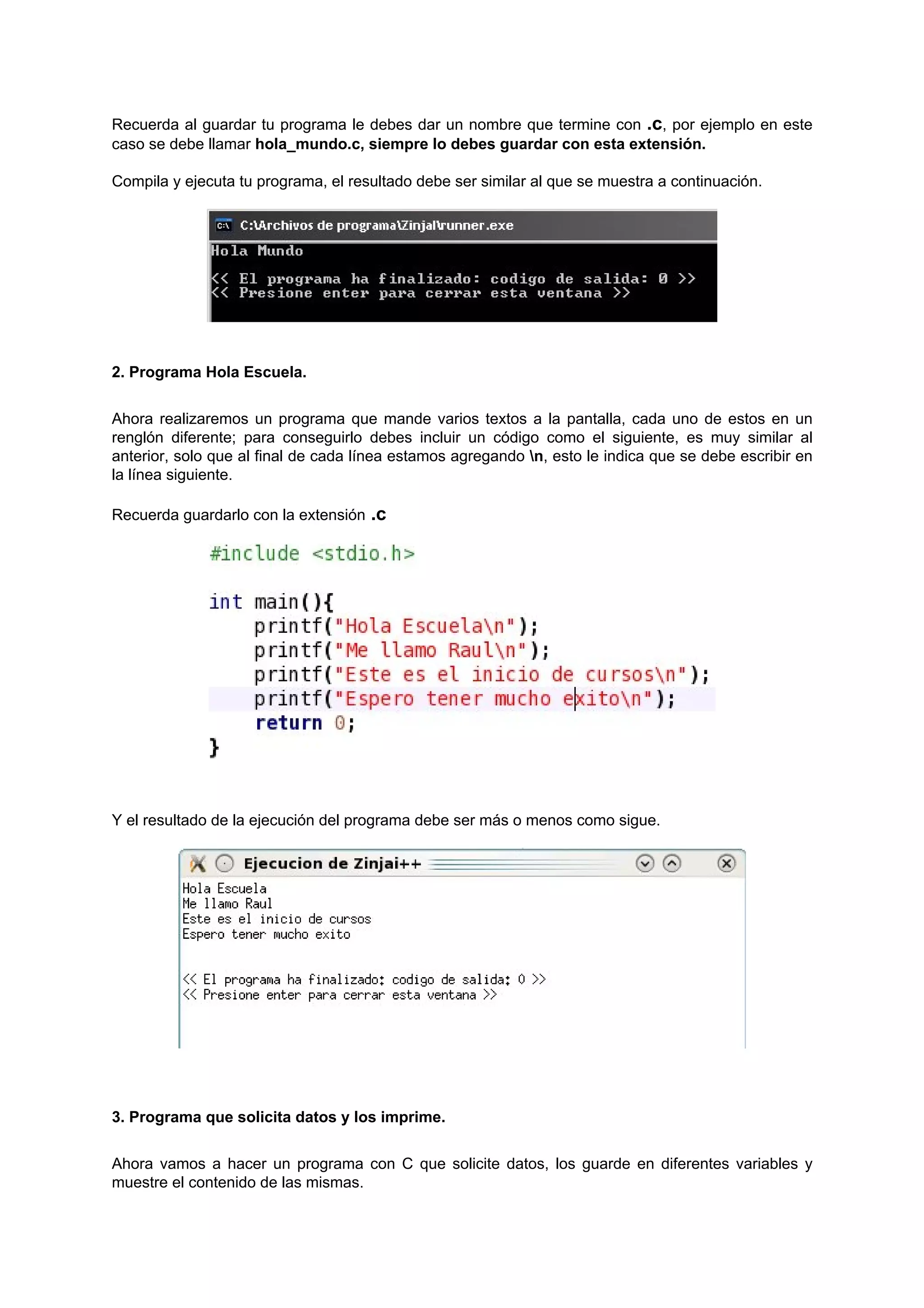 Recuerda al guardar tu programa le debes dar un nombre que termine con .c, por ejemplo en este
caso se debe llamar hola_mundo.c, siempre lo debes guardar con esta extensión.

Compila y ejecuta tu programa, el resultado debe ser similar al que se muestra a continuación.




2. Programa Hola Escuela.


Ahora realizaremos un programa que mande varios textos a la pantalla, cada uno de estos en un
renglón diferente; para conseguirlo debes incluir un código como el siguiente, es muy similar al
anterior, solo que al final de cada línea estamos agregando n, esto le indica que se debe escribir en
la línea siguiente.

Recuerda guardarlo con la extensión .c




Y el resultado de la ejecución del programa debe ser más o menos como sigue.




3. Programa que solicita datos y los imprime.


Ahora vamos a hacer un programa con C que solicite datos, los guarde en diferentes variables y
muestre el contenido de las mismas.
 