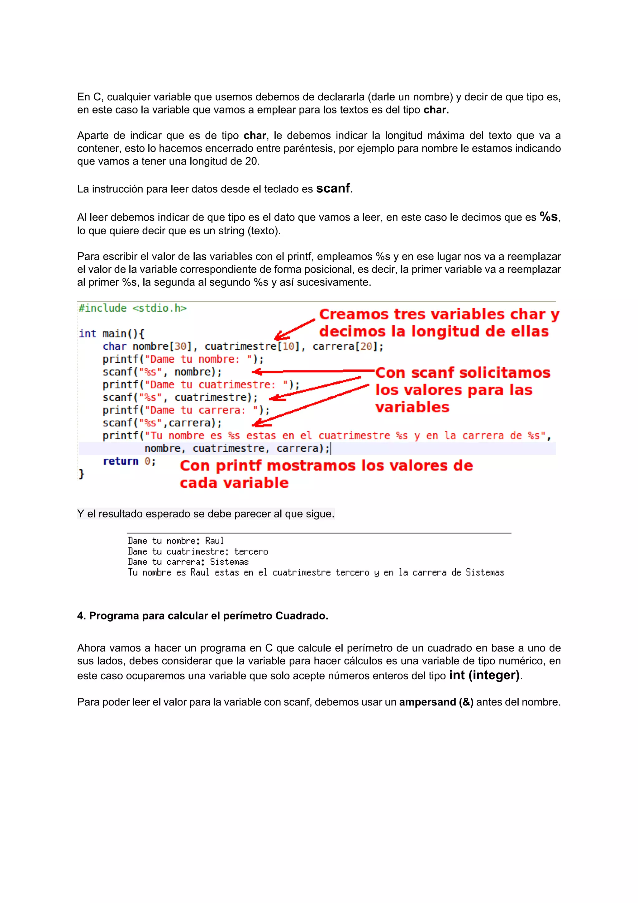 En C, cualquier variable que usemos debemos de declararla (darle un nombre) y decir de que tipo es,
en este caso la variable que vamos a emplear para los textos es del tipo char.

Aparte de indicar que es de tipo char, le debemos indicar la longitud máxima del texto que va a
contener, esto lo hacemos encerrado entre paréntesis, por ejemplo para nombre le estamos indicando
que vamos a tener una longitud de 20.

La instrucción para leer datos desde el teclado es scanf.

Al leer debemos indicar de que tipo es el dato que vamos a leer, en este caso le decimos que es %s,
lo que quiere decir que es un string (texto).

Para escribir el valor de las variables con el printf, empleamos %s y en ese lugar nos va a reemplazar
el valor de la variable correspondiente de forma posicional, es decir, la primer variable va a reemplazar
al primer %s, la segunda al segundo %s y así sucesivamente.




Y el resultado esperado se debe parecer al que sigue.




4. Programa para calcular el perímetro Cuadrado.


Ahora vamos a hacer un programa en C que calcule el perímetro de un cuadrado en base a uno de
sus lados, debes considerar que la variable para hacer cálculos es una variable de tipo numérico, en
este caso ocuparemos una variable que solo acepte números enteros del tipo int (integer).

Para poder leer el valor para la variable con scanf, debemos usar un ampersand (&) antes del nombre.
 