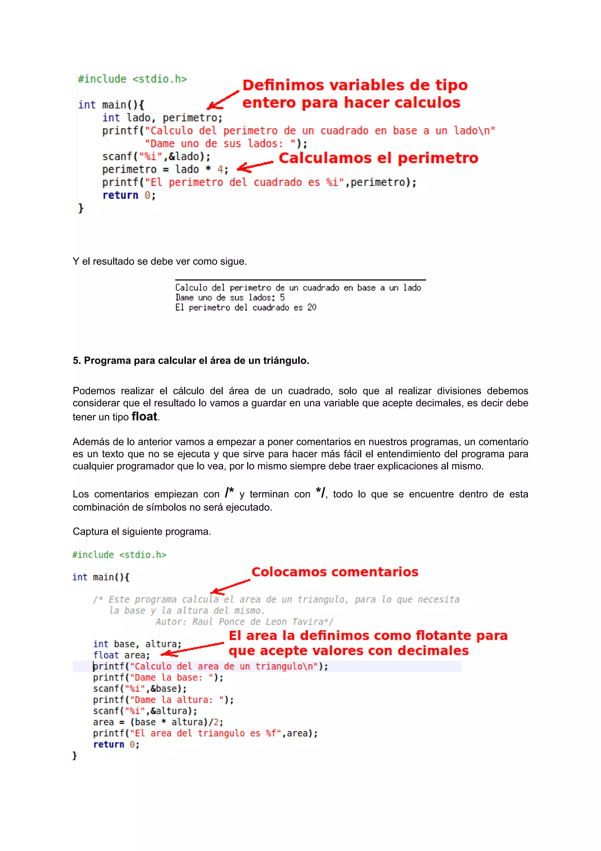Y el resultado se debe ver como sigue.




5. Programa para calcular el área de un triángulo.


Podemos realizar el cálculo del área de un cuadrado, solo que al realizar divisiones debemos
considerar que el resultado lo vamos a guardar en una variable que acepte decimales, es decir debe
tener un tipo float.

Además de lo anterior vamos a empezar a poner comentarios en nuestros programas, un comentario
es un texto que no se ejecuta y que sirve para hacer más fácil el entendimiento del programa para
cualquier programador que lo vea, por lo mismo siempre debe traer explicaciones al mismo.

Los comentarios empiezan con /* y terminan con       */,   todo lo que se encuentre dentro de esta
combinación de símbolos no será ejecutado.

Captura el siguiente programa.
 