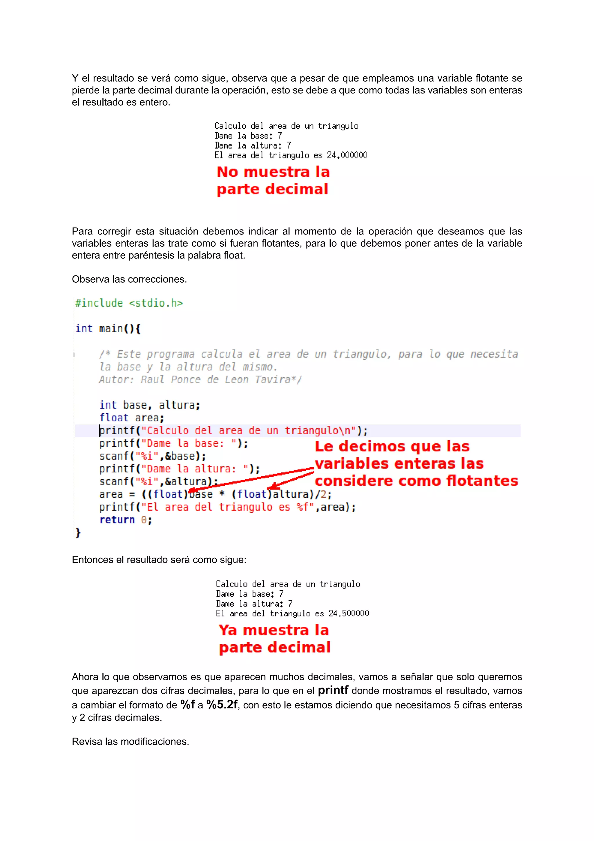 Y el resultado se verá como sigue, observa que a pesar de que empleamos una variable flotante se
pierde la parte decimal durante la operación, esto se debe a que como todas las variables son enteras
el resultado es entero.




Para corregir esta situación debemos indicar al momento de la operación que deseamos que las
variables enteras las trate como si fueran flotantes, para lo que debemos poner antes de la variable
entera entre paréntesis la palabra float.

Observa las correcciones.




Entonces el resultado será como sigue:




Ahora lo que observamos es que aparecen muchos decimales, vamos a señalar que solo queremos
que aparezcan dos cifras decimales, para lo que en el printf donde mostramos el resultado, vamos
a cambiar el formato de %f a %5.2f, con esto le estamos diciendo que necesitamos 5 cifras enteras
y 2 cifras decimales.

Revisa las modificaciones.
 