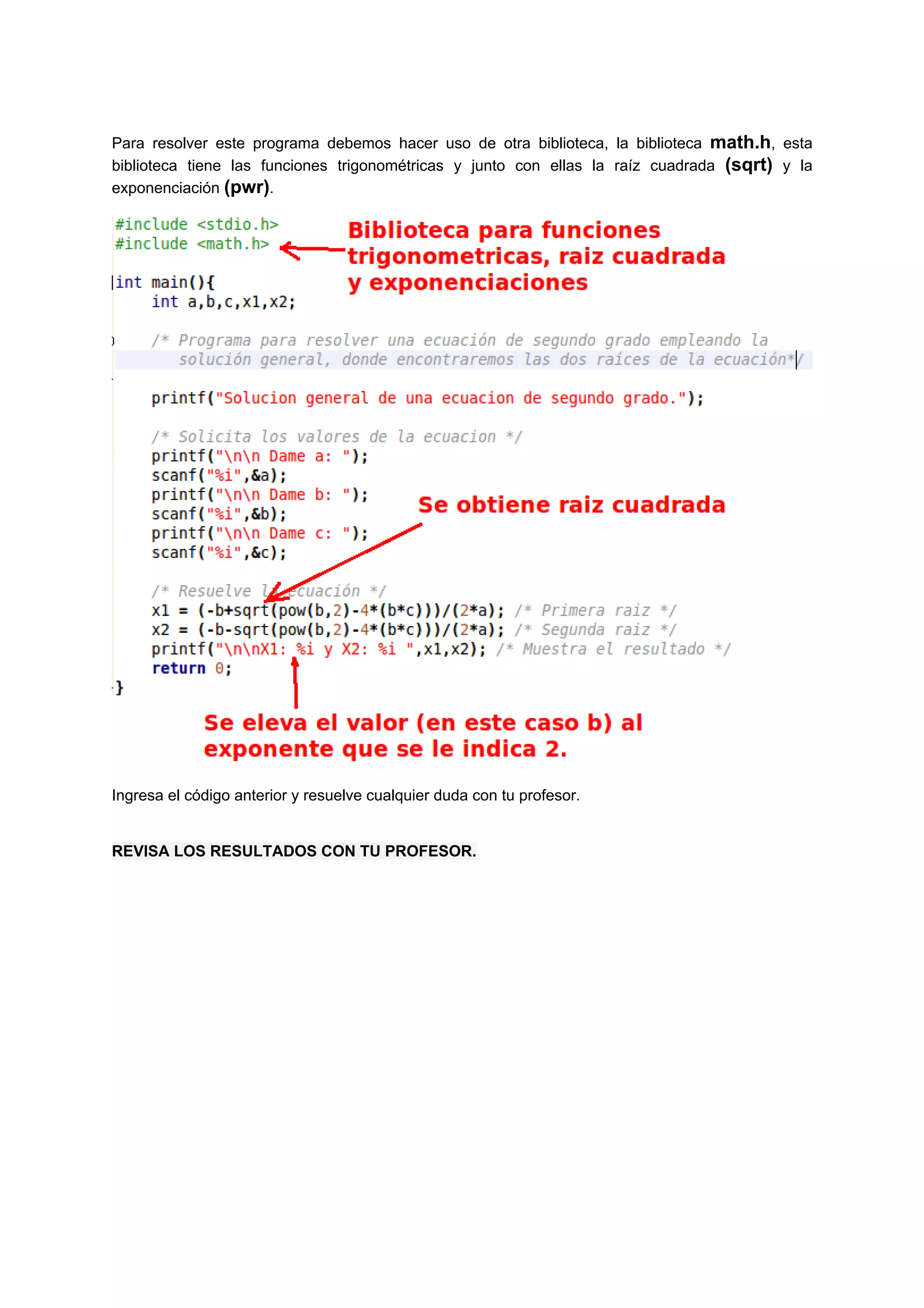 Para resolver este programa debemos hacer uso de otra biblioteca, la biblioteca math.h, esta
biblioteca tiene las funciones trigonométricas y junto con ellas la raíz cuadrada (sqrt) y la
exponenciación (pwr).




Ingresa el código anterior y resuelve cualquier duda con tu profesor.


REVISA LOS RESULTADOS CON TU PROFESOR.
 