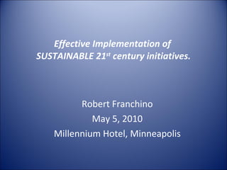 Effective Implementation of  SUSTAINABLE 21 st  century initiatives. Robert Franchino May 5, 2010 Millennium Hotel, Minneapolis 
