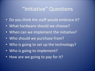 “ Initiative” Questions Do you think the staff would embrace it? What hardware should we choose? When can we implement the initiative? Who should we purchase from? Who is going to set up the technology? Who is going to implement? How are we going to pay for it? 