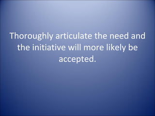 Thoroughly articulate the need and the initiative will more likely be accepted. 