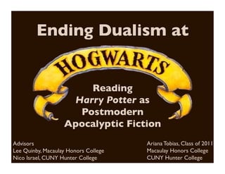 Ending Dualism at	



                        Reading 	

                     Harry Potter as
                      Postmodern
                    Apocalyptic Fiction	

Advisors	

                              Ariana Tobias, Class of 2011	

Lee Quinby, Macaulay Honors College	

   Macaulay Honors College	

Nico Israel, CUNY Hunter College	

      CUNY Hunter College	

 
