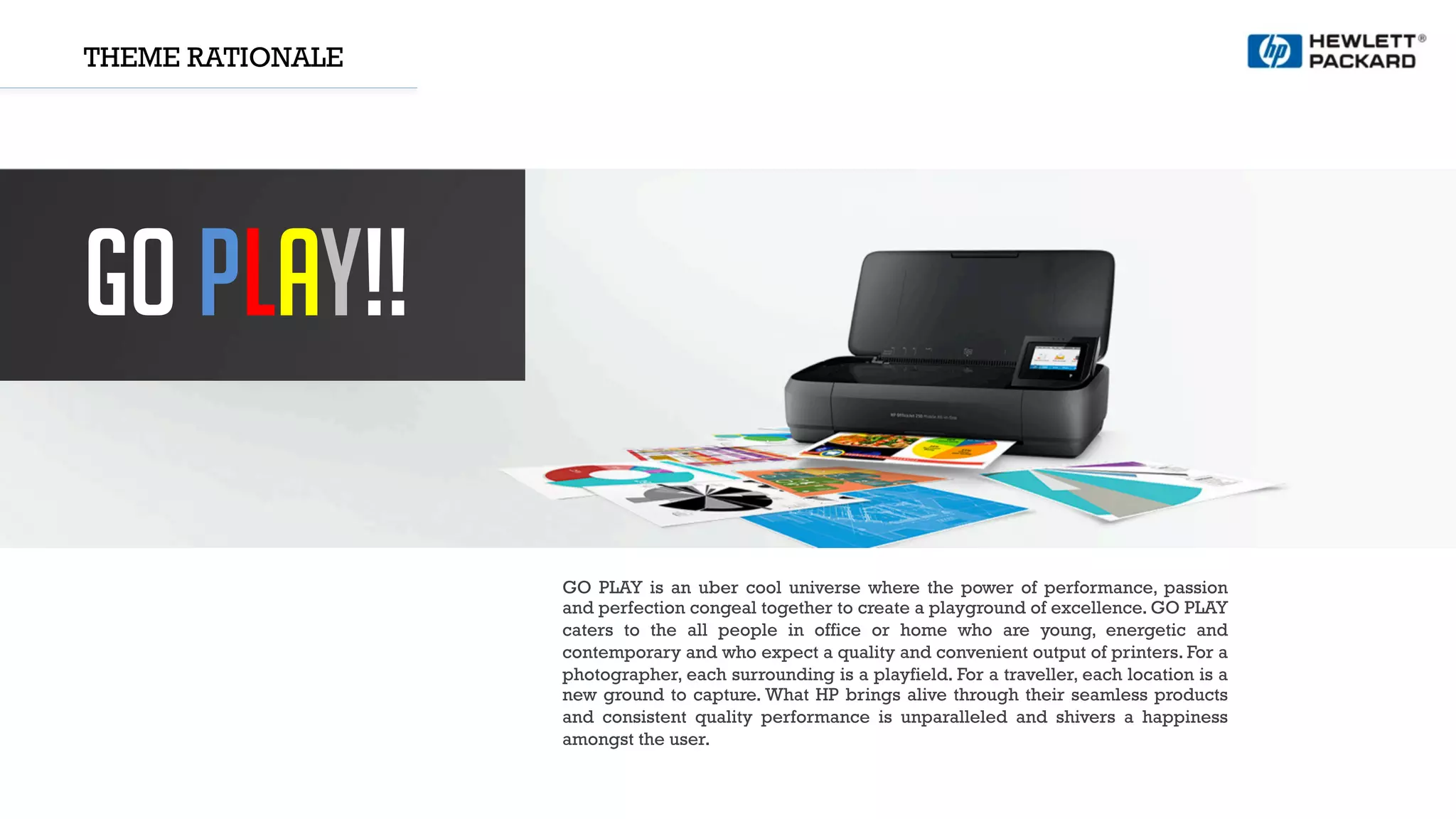 THEME RATIONALE
GO PLAY!!
GO PLAY is an uber cool universe where the power of performance, passion
and perfection congeal together to create a playground of excellence. GO PLAY
caters to the all people in office or home who are young, energetic and
contemporary and who expect a quality and convenient output of printers. For a
photographer, each surrounding is a playfield. For a traveller, each location is a
new ground to capture. What HP brings alive through their seamless products
and consistent quality performance is unparalleled and shivers a happiness
amongst the user.
 