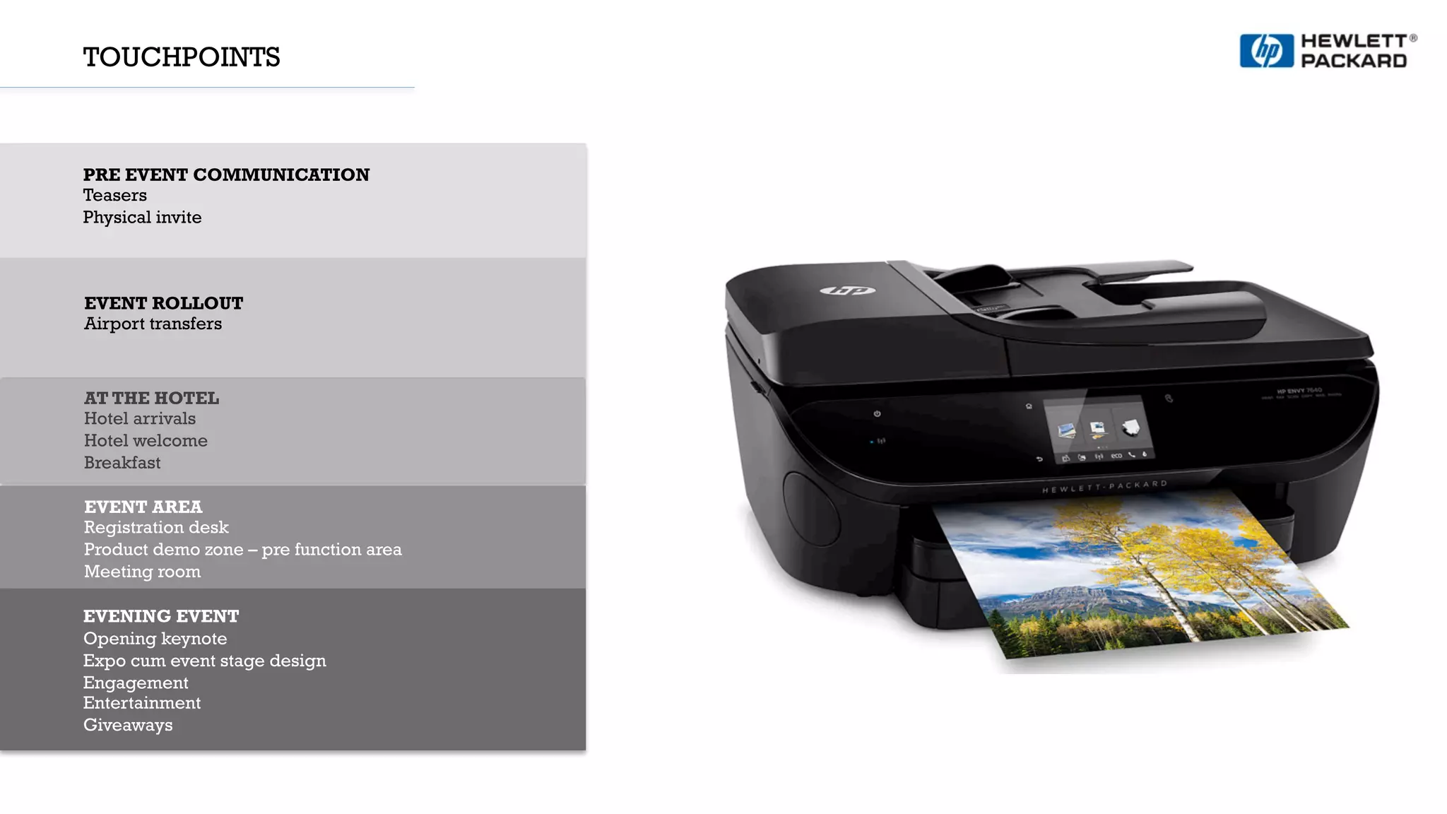 TOUCHPOINTS
PRE EVENT COMMUNICATION
Teasers
Physical invite
EVENT ROLLOUT
Airport transfers
AT THE HOTEL
Hotel arrivals
Hotel welcome
Breakfast
EVENT AREA
Registration desk
Product demo zone – pre function area
Meeting room
EVENING EVENT
Opening keynote
Expo cum event stage design
Engagement
Entertainment
Giveaways
 