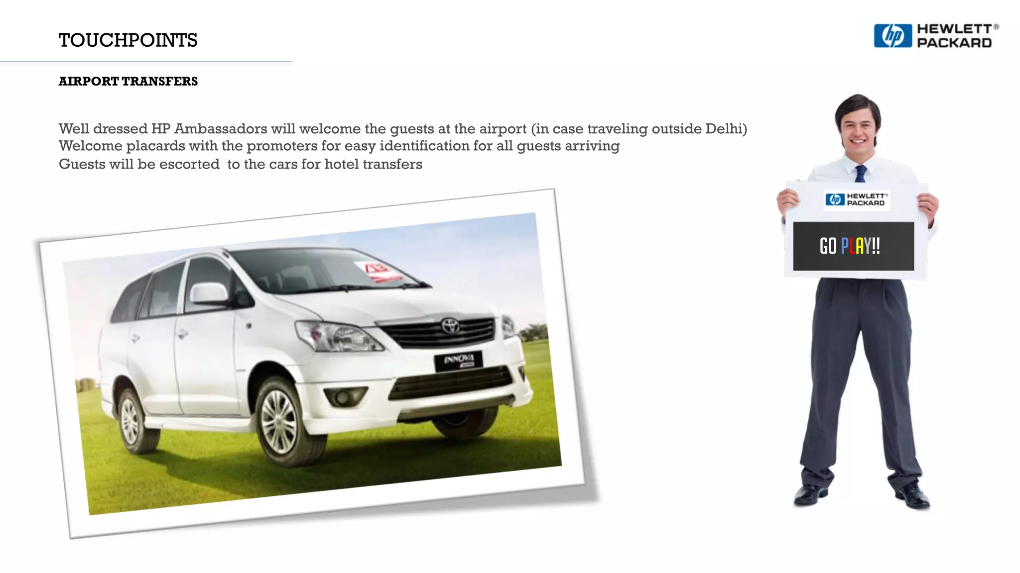 TOUCHPOINTS
AIRPORT TRANSFERS
Well dressed HP Ambassadors will welcome the guests at the airport (in case traveling outside Delhi)
Welcome placards with the promoters for easy identification for all guests arriving
Guests will be escorted to the cars for hotel transfers
GO PLAY!!
 