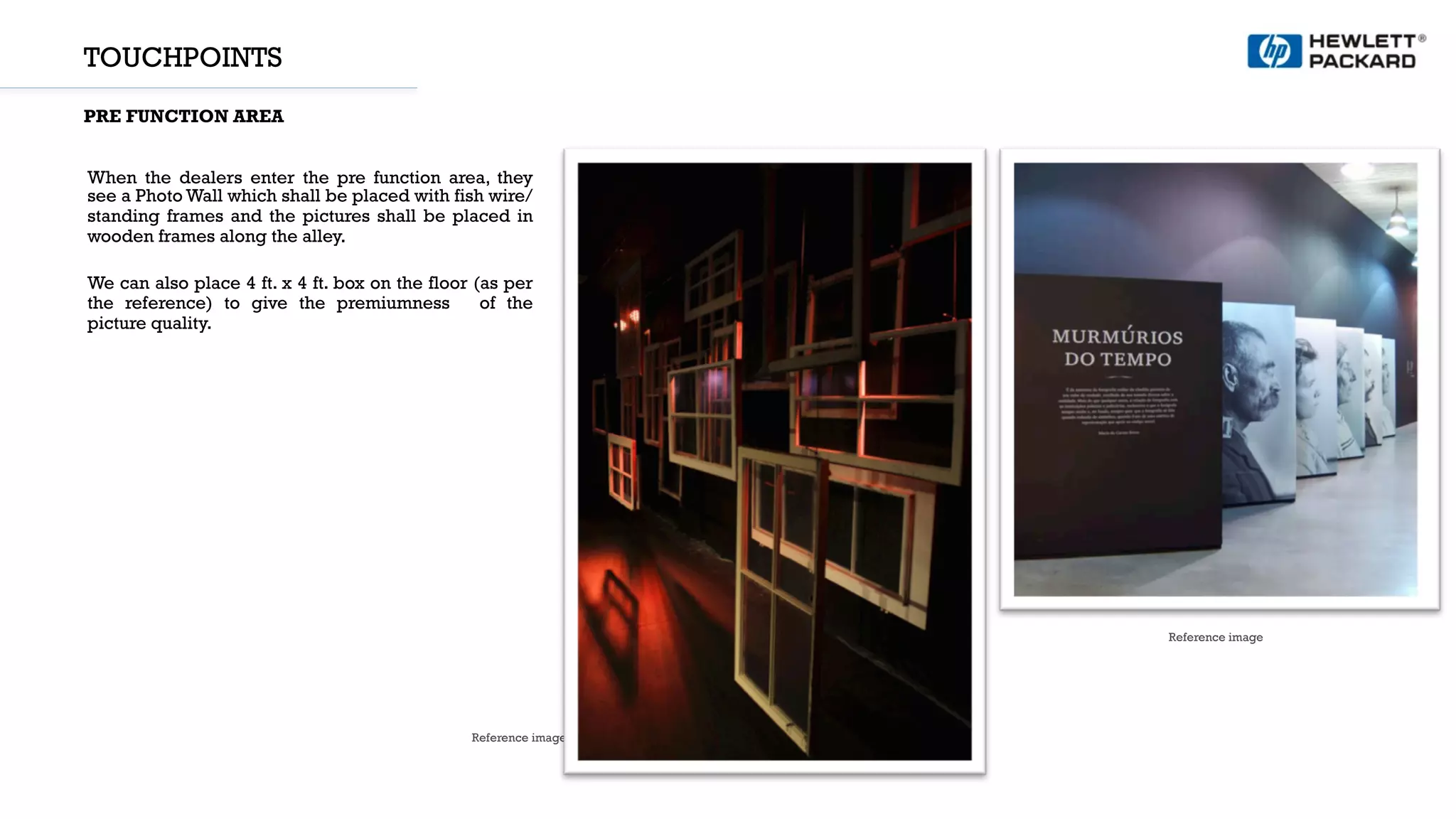 TOUCHPOINTS
PRE FUNCTION AREA
Reference image
Reference image
When the dealers enter the pre function area, they
see a Photo Wall which shall be placed with fish wire/
standing frames and the pictures shall be placed in
wooden frames along the alley.
We can also place 4 ft. x 4 ft. box on the floor (as per
the reference) to give the premiumness of the
picture quality.
 