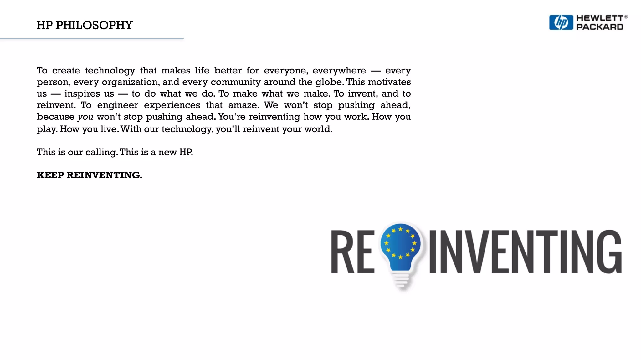HP PHILOSOPHY
To create technology that makes life better for everyone, everywhere — every
person, every organization, and every community around the globe. This motivates
us — inspires us — to do what we do. To make what we make. To invent, and to
reinvent. To engineer experiences that amaze. We won’t stop pushing ahead,
because you won’t stop pushing ahead.You’re reinventing how you work. How you
play. How you live.With our technology, you’ll reinvent your world.
 
This is our calling.This is a new HP. 
KEEP REINVENTING.
 