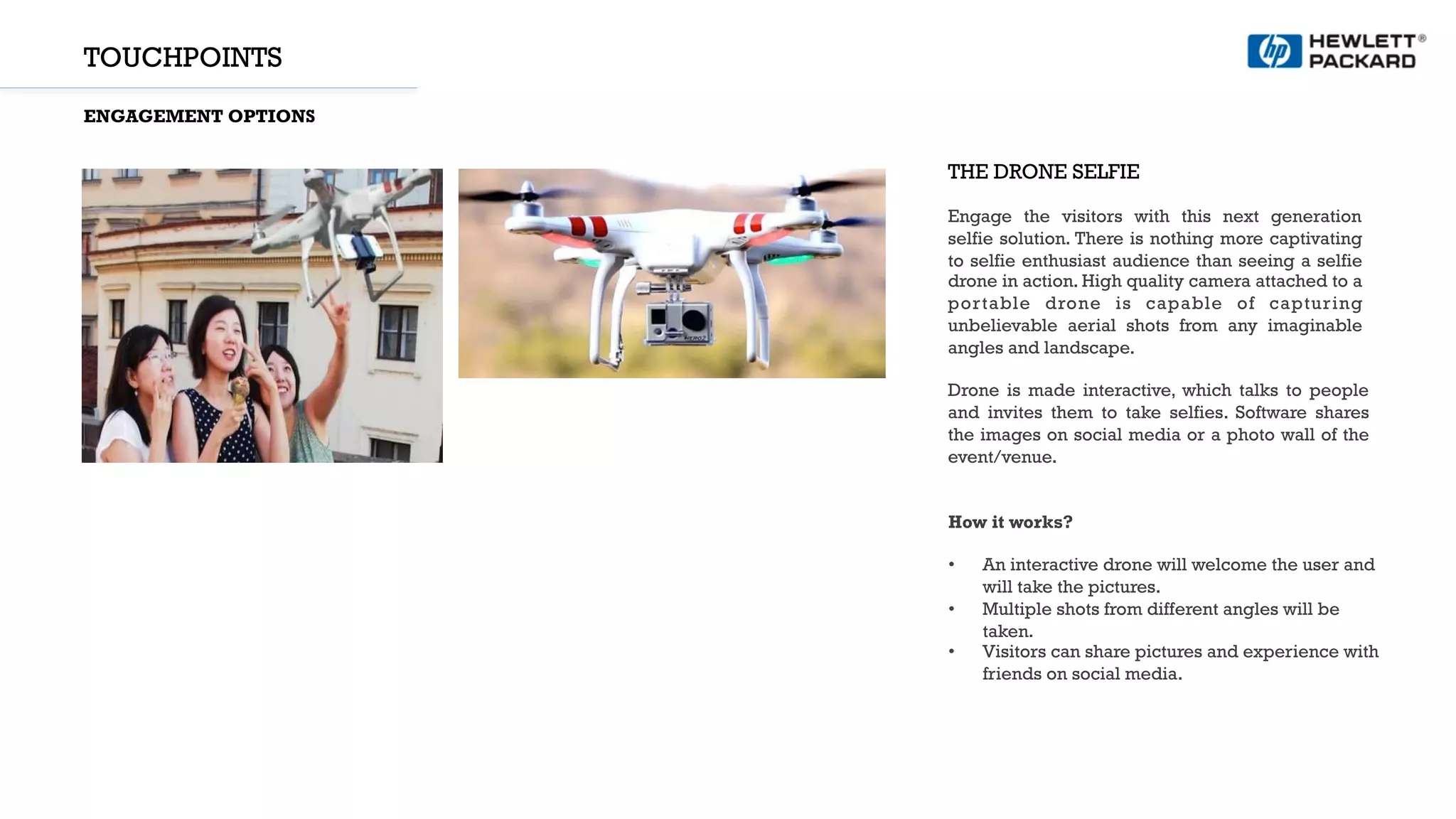 TOUCHPOINTS
ENGAGEMENT OPTIONS
THE DRONE SELFIE
Engage the visitors with this next generation
selfie solution. There is nothing more captivating
to selfie enthusiast audience than seeing a selfie
drone in action. High quality camera attached to a
portable drone is capable of capturing
unbelievable aerial shots from any imaginable
angles and landscape.
Drone is made interactive, which talks to people
and invites them to take selfies. Software shares
the images on social media or a photo wall of the
event/venue.
How it works?
•  An interactive drone will welcome the user and
will take the pictures.
•  Multiple shots from different angles will be
taken.
•  Visitors can share pictures and experience with
friends on social media.
 