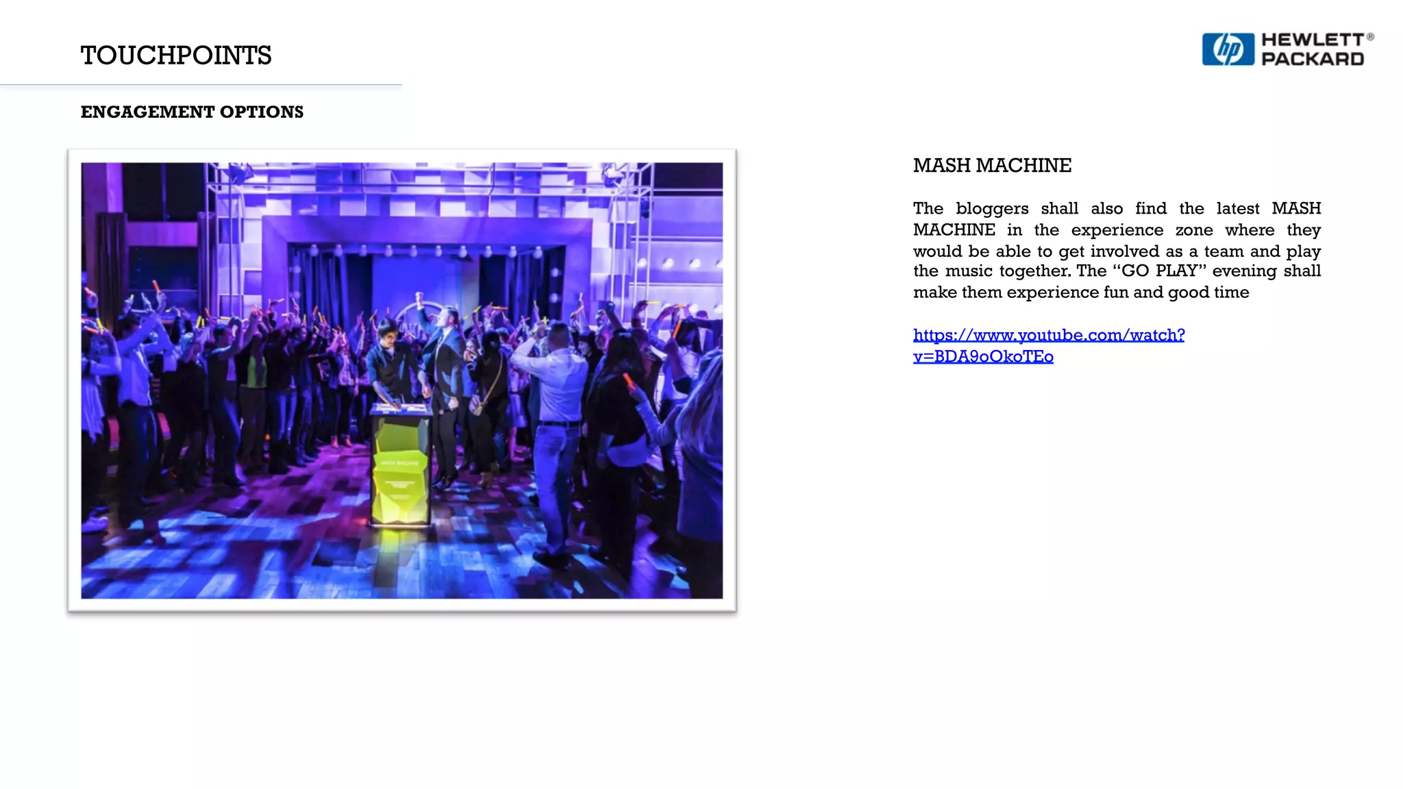 TOUCHPOINTS
ENGAGEMENT OPTIONS
MASH MACHINE
The bloggers shall also find the latest MASH
MACHINE in the experience zone where they
would be able to get involved as a team and play
the music together. The “GO PLAY” evening shall
make them experience fun and good time
https://www.youtube.com/watch?
v=BDA9oOkoTEo
 