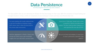 www.robertwinters.nl
11
The data problem that you are optimising for dictates the best technology for that scope. With the prevalence of cloud hosting and
managed solutions, having a variety of components in your landscape is easier and more cost effective than ever.
For teams dealing with mostly relational data
in the tens/hundreds of terabytes range, a
MPP column store is often the best tool for
the primary data environment.
Real time aggregations in Redis or Spark often
provide the fastest way to get meaningful
insights from your data when seconds matter.
Some form of “data lake” should exist to keep
a snapshot of all time and allow broad
analysis. The lake could be either Hadoop or a
well organised file store like S3/GFS.
We can use these technologies in conjunction
to have a performant, federated data
platform.
Data PersistenceArchitecting for real-time big data analytics
 