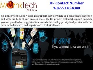 HP Contact Number
1-877-776-4348
Hp printer tech support desk is a support service where you can get assistance on
call with the help of our professionals. On Hp printer technical support number
you are provided or suggested to maintain the quality print job of printer with the
extremely dedicated and sophisticated technical team.
 