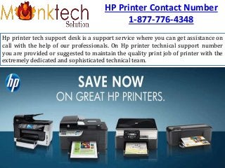 HP Printer Contact Number
1-877-776-4348
Hp printer tech support desk is a support service where you can get assistance on
call with the help of our professionals. On Hp printer technical support number
you are provided or suggested to maintain the quality print job of printer with the
extremely dedicated and sophisticated technical team.
 