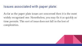 Issues associated with paper plate:
As far as the paper plate issues are concerned then it is the most
widely recognized one. Nonetheless, you may fix it as quickly as
time permits. This sort of issue does not fall in the lost of
complexities.
 