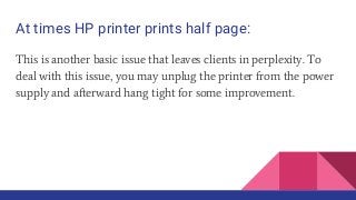 At times HP printer prints half page:
This is another basic issue that leaves clients in perplexity. To
deal with this issue, you may unplug the printer from the power
supply and afterward hang tight for some improvement.
 