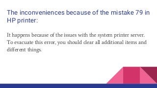 The inconveniences because of the mistake 79 in
HP printer:
It happens because of the issues with the system printer server.
To evacuate this error, you should clear all additional items and
different things.
 
