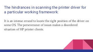 The hindrances in scanning the printer driver for
a particular working framework:
It is an intense errand to locate the right position of the driver on
some OS. The perseverance of issues makes a disordered
situation of HP printer clients.
 