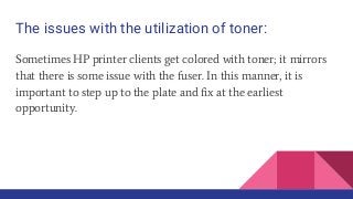 The issues with the utilization of toner:
Sometimes HP printer clients get colored with toner; it mirrors
that there is some issue with the fuser. In this manner, it is
important to step up to the plate and fix at the earliest
opportunity.
 