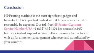Conclusion
HP Printing machine is the most significant gadget and
henceforth it is important to deal with it however much could
reasonably be expected. Our toll-free HP Printer Customer
Service Number USA +1 (844) 444-4174 lies accessible 24/7
hours for instant support service to the customers. Get in touch
with us for a moment arrangement whenever and as indicated by
your comfort.
 