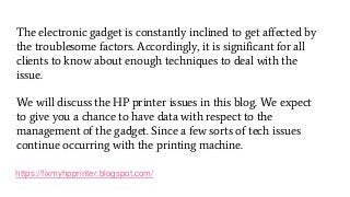 https://fixmyhpprinter.blogspot.com/
The electronic gadget is constantly inclined to get affected by
the troublesome factors. Accordingly, it is significant for all
clients to know about enough techniques to deal with the
issue.
We will discuss the HP printer issues in this blog. We expect
to give you a chance to have data with respect to the
management of the gadget. Since a few sorts of tech issues
continue occurring with the printing machine.
 