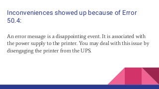 Inconveniences showed up because of Error
50.4:
An error message is a disappointing event. It is associated with
the power supply to the printer. You may deal with this issue by
disengaging the printer from the UPS.
 