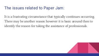 The issues related to Paper Jam:
It is a frustrating circumstance that typically continues occurring.
There may be another reason however it is basic around then to
identify the reason for taking the assistance of professionals.
 