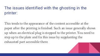 The issues identified with the ghosting in the
printer:
This tends to the appearance of the content accessible at the
paper after the printing is finished. Such an issue generally shows
up when an electrical plug is stopped to the printer. You need to
step up to the plate and fix this issue by supplanting the
exhausted part accessible there.
 