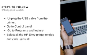 STEPS TO FOLLOW
Unplug the USB cable from the
printer.
Go to Control panel
Go to Programs and feature
Select all the HP Envy printer entries
and click uninstall.
HP Printer driver is unavailable
 