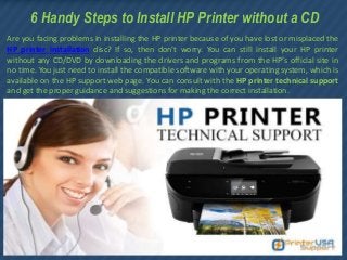 6 Handy Steps to Install HP Printer without a CD
Are you facing problems in installing the HP printer because of you have lost or misplaced the
HP printer installation disc? If so, then don’t worry. You can still install your HP printer
without any CD/DVD by downloading the drivers and programs from the HP’s official site in
no time. You just need to install the compatible software with your operating system, which is
available on the HP support web page. You can consult with the HP printer technical support
and get the proper guidance and suggestions for making the correct installation.
 