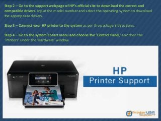 Step 2 – Go to the support webpage of HP’s official site to download the correct and
compatible drivers. Input the model number and select the operating system to download
the appropriate drivers.
Step 3 – Connect your HP printer to the system as per the package instructions.
Step 4 – Go to the system’s Start menu and choose the ‘Control Panel,’ and then the
‘Printers’ under the ‘Hardware’ window.
 